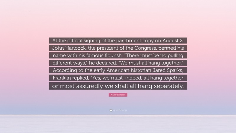 Walter Isaacson Quote: “At the official signing of the parchment copy on August 2, John Hancock, the president of the Congress, penned his name with his famous flourish. “There must be no pulling different ways,” he declared. “We must all hang together.” According to the early American historian Jared Sparks, Franklin replied, “Yes, we must, indeed, all hang together or most assuredly we shall all hang separately.”