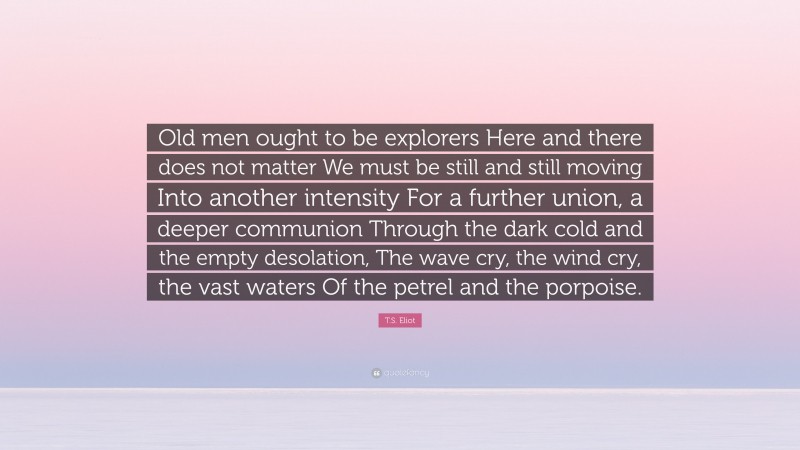 T.S. Eliot Quote: “Old men ought to be explorers Here and there does not matter We must be still and still moving Into another intensity For a further union, a deeper communion Through the dark cold and the empty desolation, The wave cry, the wind cry, the vast waters Of the petrel and the porpoise.”