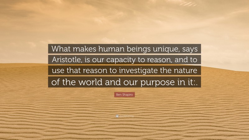 Ben Shapiro Quote: “What makes human beings unique, says Aristotle, is our capacity to reason, and to use that reason to investigate the nature of the world and our purpose in it:.”
