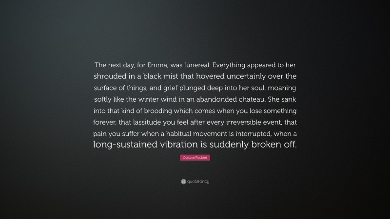 Gustave Flaubert Quote: “The next day, for Emma, was funereal. Everything appeared to her shrouded in a black mist that hovered uncertainly over the surface of things, and grief plunged deep into her soul, moaning softly like the winter wind in an abandonded chateau. She sank into that kind of brooding which comes when you lose something forever, that lassitude you feel after every irreversible event, that pain you suffer when a habitual movement is interrupted, when a long-sustained vibration is suddenly broken off.”
