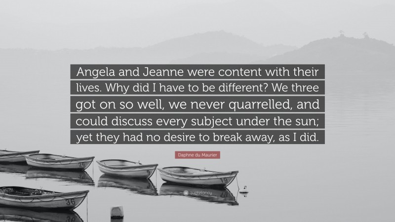 Daphne du Maurier Quote: “Angela and Jeanne were content with their lives. Why did I have to be different? We three got on so well, we never quarrelled, and could discuss every subject under the sun; yet they had no desire to break away, as I did.”