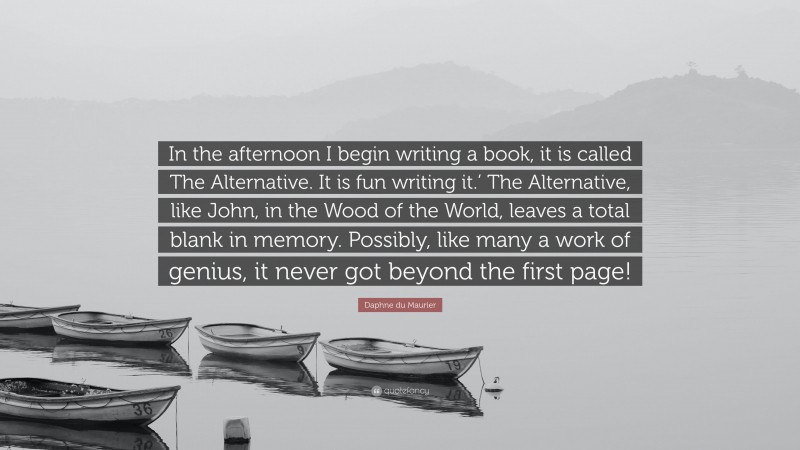 Daphne du Maurier Quote: “In the afternoon I begin writing a book, it is called The Alternative. It is fun writing it.’ The Alternative, like John, in the Wood of the World, leaves a total blank in memory. Possibly, like many a work of genius, it never got beyond the first page!”
