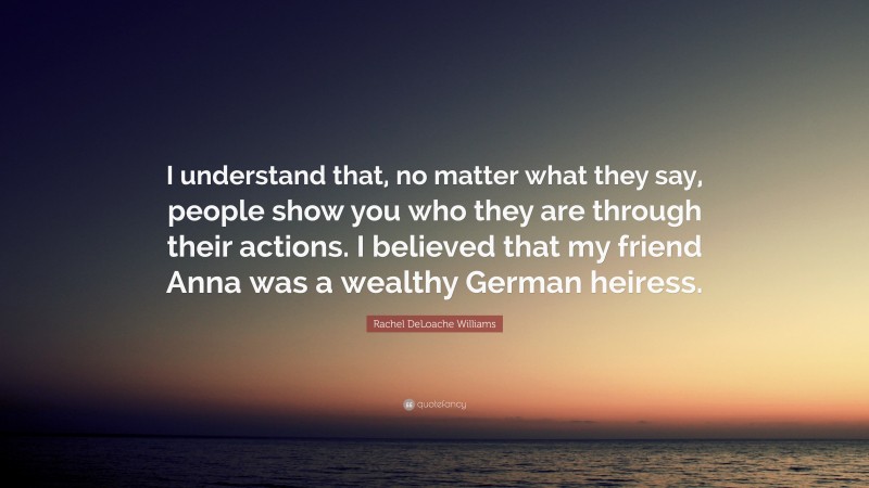 Rachel DeLoache Williams Quote: “I understand that, no matter what they say, people show you who they are through their actions. I believed that my friend Anna was a wealthy German heiress.”