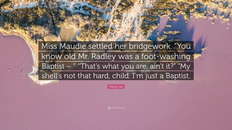 Harper Lee Quote: “Miss Maudie settled her bridgework. “You know old Mr. Radley was a foot-washing Baptist – ” “That’s what you are, ain’t it?” “My shell’s not that hard, child. I’m just a Baptist.”