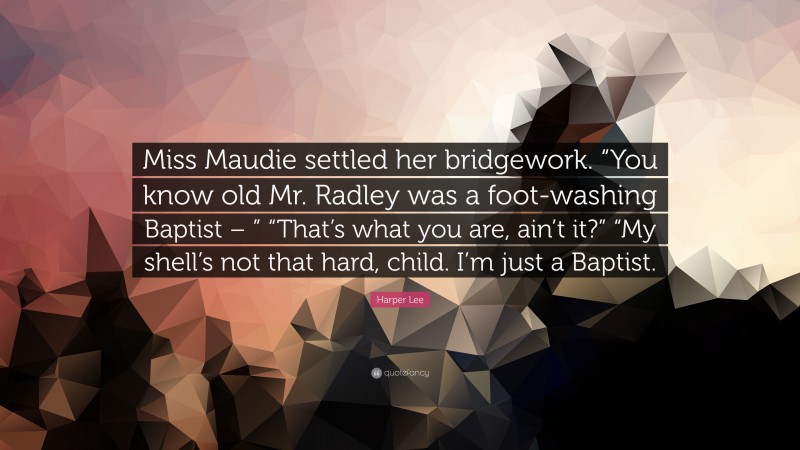 Harper Lee Quote: “Miss Maudie settled her bridgework. “You know old Mr. Radley was a foot-washing Baptist – ” “That’s what you are, ain’t it?” “My shell’s not that hard, child. I’m just a Baptist.”