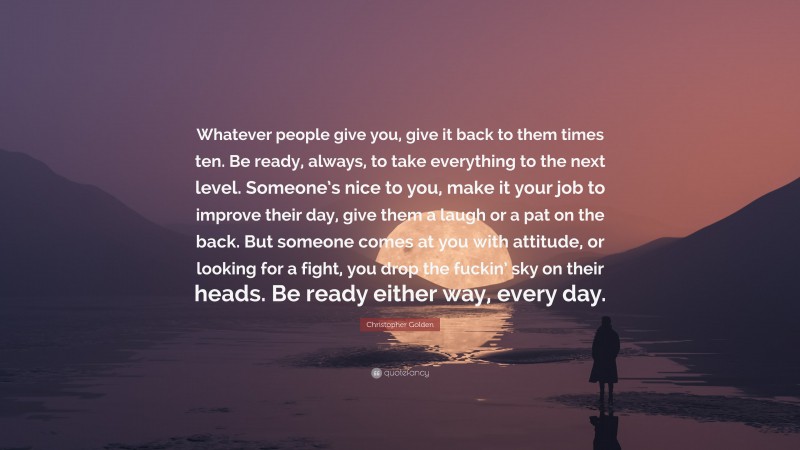 Christopher Golden Quote: “Whatever people give you, give it back to them times ten. Be ready, always, to take everything to the next level. Someone’s nice to you, make it your job to improve their day, give them a laugh or a pat on the back. But someone comes at you with attitude, or looking for a fight, you drop the fuckin’ sky on their heads. Be ready either way, every day.”