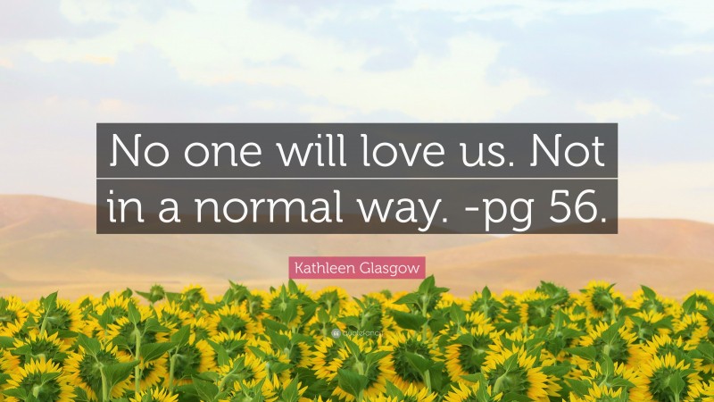 Kathleen Glasgow Quote: “No one will love us. Not in a normal way. -pg 56.”