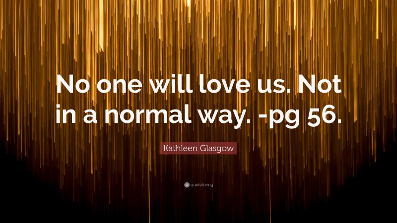 Kathleen Glasgow Quote: “No one will love us. Not in a normal way. -pg 56.”