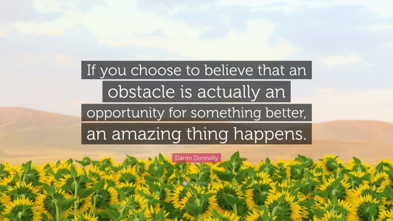 Darrin Donnelly Quote: “If you choose to believe that an obstacle is actually an opportunity for something better, an amazing thing happens.”
