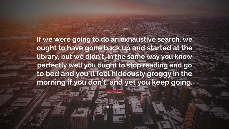 Naomi Novik Quote: “If we were going to do an exhaustive search, we ought to have gone back up and started at the library, but we didn’t, in the same way you know perfectly well you ought to stop reading and go to bed and you’ll feel hideously groggy in the morning if you don’t, and yet you keep going.”