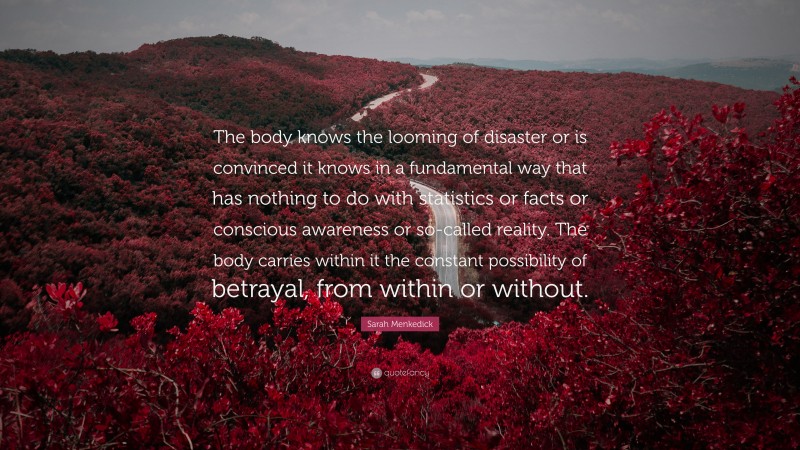 Sarah Menkedick Quote: “The body knows the looming of disaster or is convinced it knows in a fundamental way that has nothing to do with statistics or facts or conscious awareness or so-called reality. The body carries within it the constant possibility of betrayal, from within or without.”