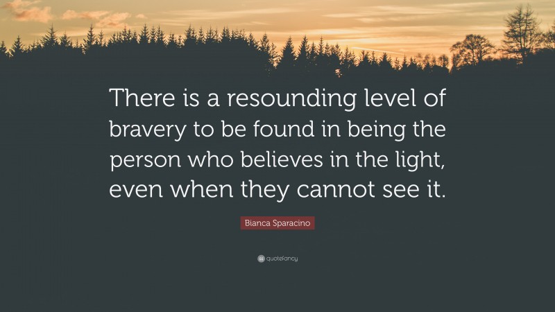 Bianca Sparacino Quote: “There is a resounding level of bravery to be found in being the person who believes in the light, even when they cannot see it.”