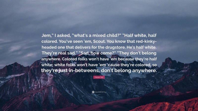 Harper Lee Quote: “Jem,” I asked, “what’s a mixed child?” “Half white, half colored. You’ve seen ’em, Scout. You know that red-kinky-headed one that delivers for the drugstore. He’s half white. They’re real sad.” “Sad, how come?” “They don’t belong anywhere. Colored folks won’t have ’em because they’re half white; white folks won’t have ’em ’cause they’re colored, so they’re just in-betweens, don’t belong anywhere.”