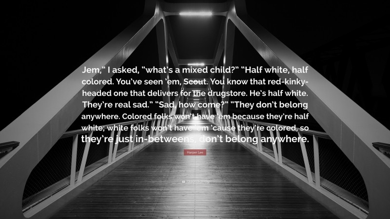 Harper Lee Quote: “Jem,” I asked, “what’s a mixed child?” “Half white, half colored. You’ve seen ’em, Scout. You know that red-kinky-headed one that delivers for the drugstore. He’s half white. They’re real sad.” “Sad, how come?” “They don’t belong anywhere. Colored folks won’t have ’em because they’re half white; white folks won’t have ’em ’cause they’re colored, so they’re just in-betweens, don’t belong anywhere.”