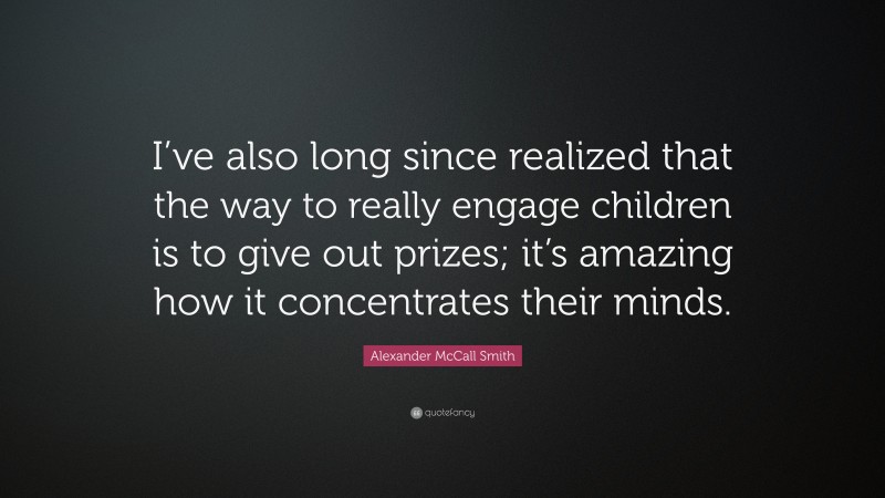 Alexander McCall Smith Quote: “I’ve also long since realized that the way to really engage children is to give out prizes; it’s amazing how it concentrates their minds.”