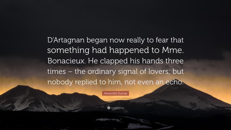 Alexandre Dumas Quote: “D’Artagnan began now really to fear that something had happened to Mme. Bonacieux. He clapped his hands three times – the ordinary signal of lovers; but nobody replied to him, not even an echo.”