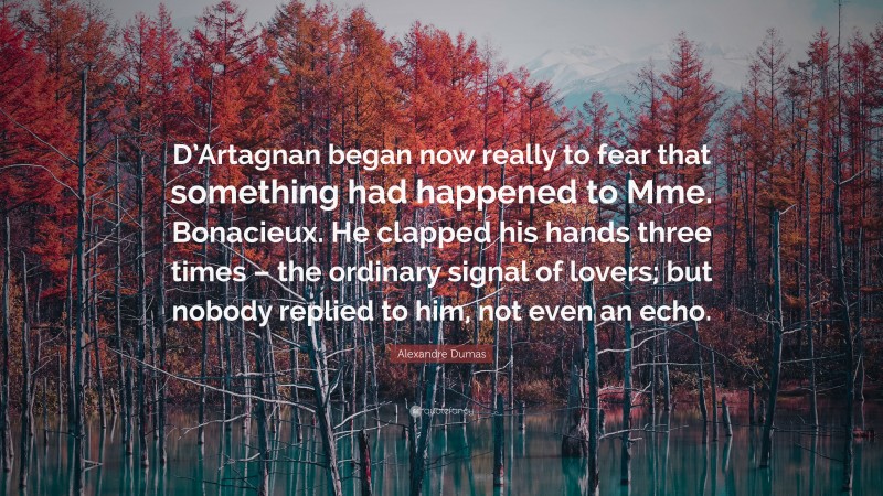 Alexandre Dumas Quote: “D’Artagnan began now really to fear that something had happened to Mme. Bonacieux. He clapped his hands three times – the ordinary signal of lovers; but nobody replied to him, not even an echo.”