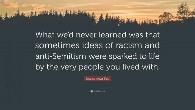 Jessica Anya Blau Quote: “What we’d never learned was that sometimes ideas of racism and anti-Semitism were sparked to life by the very people you lived with.”