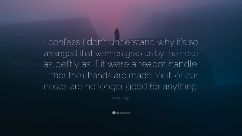 Nikolai Gogol Quote: “I confess I don’t understand why it’s so arranged that women grab us by the nose as deftly as if it were a teapot handle. Either their hands are made for it, or our noses are no longer good for anything.”