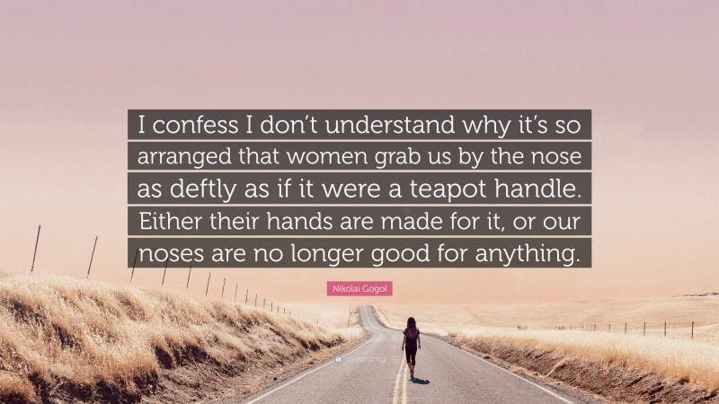 Nikolai Gogol Quote: “I confess I don’t understand why it’s so arranged that women grab us by the nose as deftly as if it were a teapot handle. Either their hands are made for it, or our noses are no longer good for anything.”