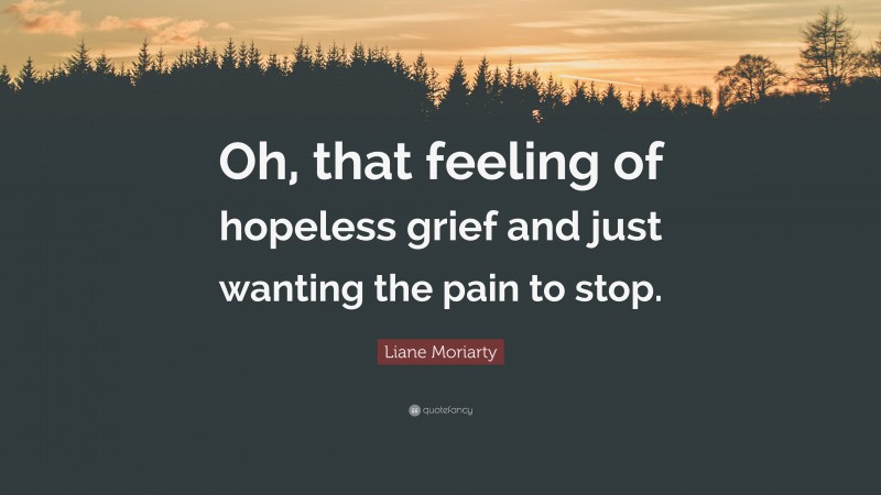 Liane Moriarty Quote: “Oh, that feeling of hopeless grief and just wanting the pain to stop.”