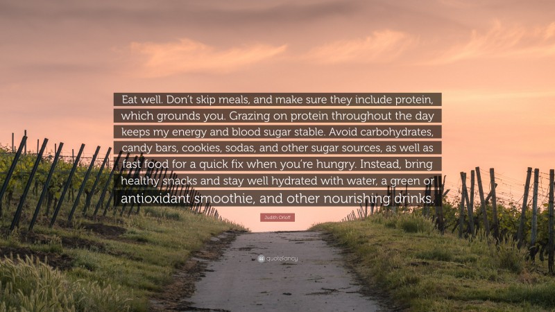 Judith Orloff Quote: “Eat well. Don’t skip meals, and make sure they include protein, which grounds you. Grazing on protein throughout the day keeps my energy and blood sugar stable. Avoid carbohydrates, candy bars, cookies, sodas, and other sugar sources, as well as fast food for a quick fix when you’re hungry. Instead, bring healthy snacks and stay well hydrated with water, a green or antioxidant smoothie, and other nourishing drinks.”