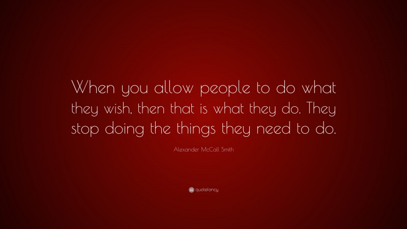 Alexander McCall Smith Quote: “When you allow people to do what they wish, then that is what they do. They stop doing the things they need to do.”
