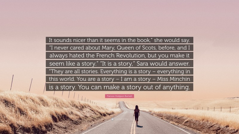 Frances Hodgson Burnett Quote: “It sounds nicer than it seems in the book,” she would say. “I never cared about Mary, Queen of Scots, before, and I always hated the French Revolution, but you make it seem like a story.” “It is a story,” Sara would answer. “They are all stories. Everything is a story – everything in this world. You are a story – I am a story – Miss Minchin is a story. You can make a story out of anything.”