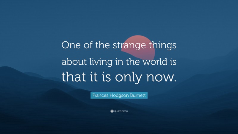 Frances Hodgson Burnett Quote: “One of the strange things about living in the world is that it is only now.”