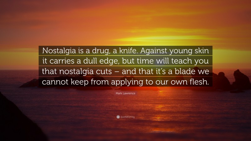 Mark Lawrence Quote: “Nostalgia is a drug, a knife. Against young skin it carries a dull edge, but time will teach you that nostalgia cuts – and that it’s a blade we cannot keep from applying to our own flesh.”