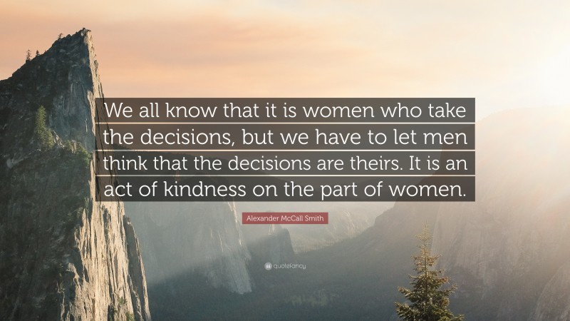 Alexander McCall Smith Quote: “We all know that it is women who take the decisions, but we have to let men think that the decisions are theirs. It is an act of kindness on the part of women.”