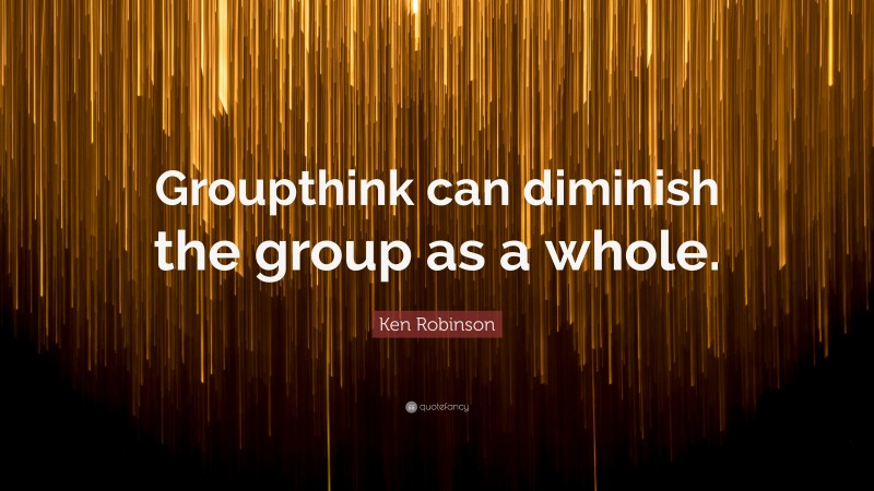 Ken Robinson Quote: “Groupthink can diminish the group as a whole.”