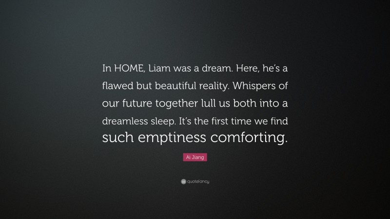 Ai Jiang Quote: “In HOME, Liam was a dream. Here, he’s a flawed but beautiful reality. Whispers of our future together lull us both into a dreamless sleep. It’s the first time we find such emptiness comforting.”