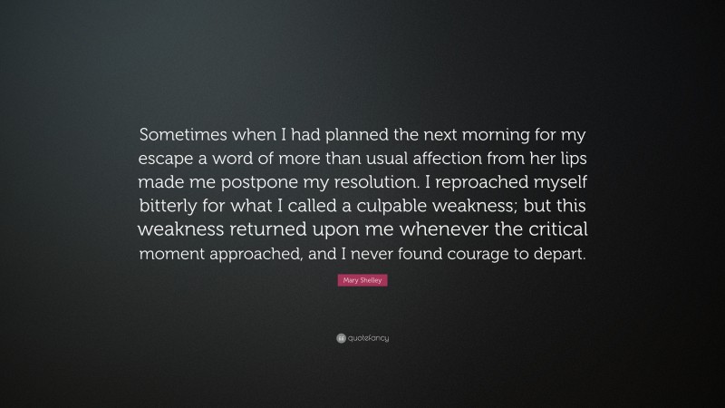 Mary Shelley Quote: “Sometimes when I had planned the next morning for my escape a word of more than usual affection from her lips made me postpone my resolution. I reproached myself bitterly for what I called a culpable weakness; but this weakness returned upon me whenever the critical moment approached, and I never found courage to depart.”