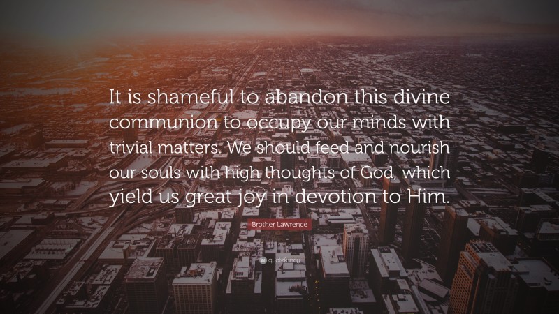 Brother Lawrence Quote: “It is shameful to abandon this divine communion to occupy our minds with trivial matters. We should feed and nourish our souls with high thoughts of God, which yield us great joy in devotion to Him.”