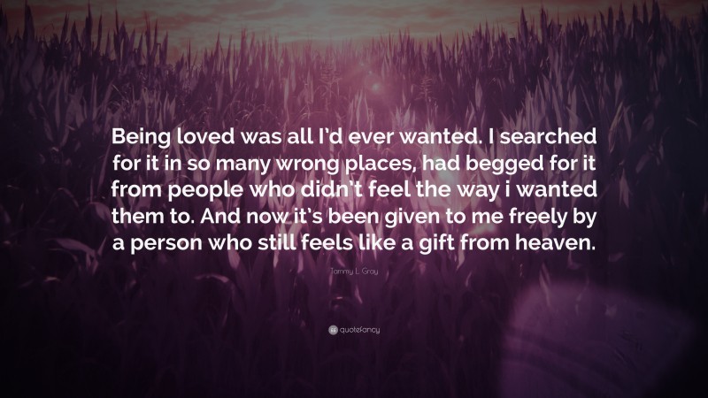 Tammy L. Gray Quote: “Being loved was all I’d ever wanted. I searched for it in so many wrong places, had begged for it from people who didn’t feel the way i wanted them to. And now it’s been given to me freely by a person who still feels like a gift from heaven.”