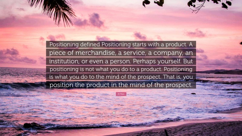 Al Ries Quote: “Positioning defined Positioning starts with a product. A piece of merchandise, a service, a company, an institution, or even a person. Perhaps yourself. But positioning is not what you do to a product. Positioning is what you do to the mind of the prospect. That is, you position the product in the mind of the prospect.”