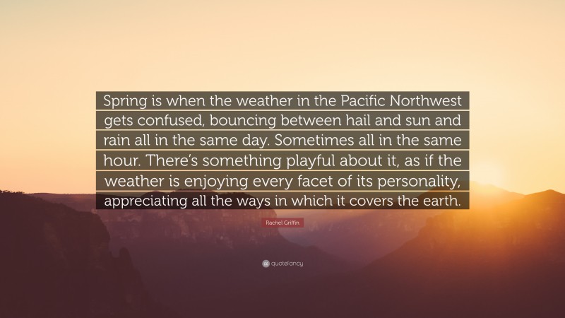 Rachel Griffin Quote: “Spring is when the weather in the Pacific Northwest gets confused, bouncing between hail and sun and rain all in the same day. Sometimes all in the same hour. There’s something playful about it, as if the weather is enjoying every facet of its personality, appreciating all the ways in which it covers the earth.”