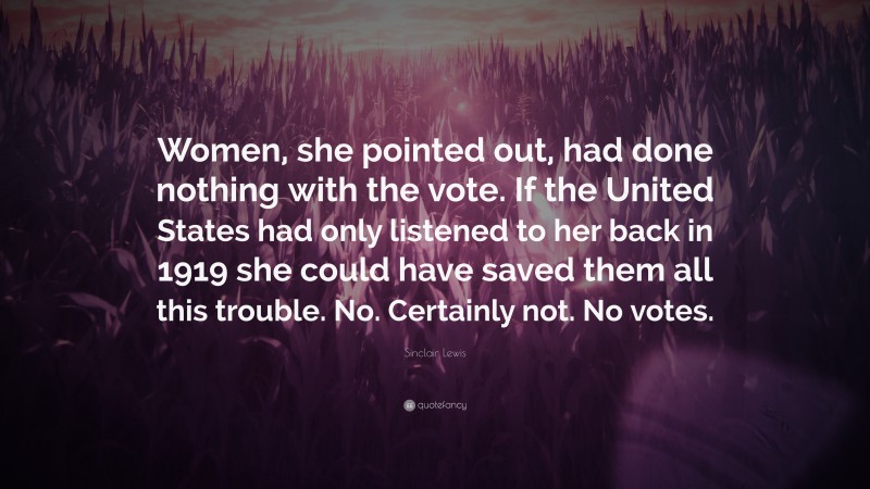Sinclair Lewis Quote: “Women, she pointed out, had done nothing with the vote. If the United States had only listened to her back in 1919 she could have saved them all this trouble. No. Certainly not. No votes.”