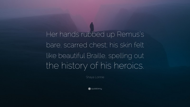 Shaya Lonnie Quote: “Her hands rubbed up Remus’s bare, scarred chest; his skin felt like beautiful Braille, spelling out the history of his heroics.”