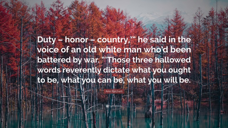 Ann Patchett Quote: “Duty – honor – country,’” he said in the voice of an old white man who’d been battered by war. “’Those three hallowed words reverently dictate what you ought to be, what you can be, what you will be.”