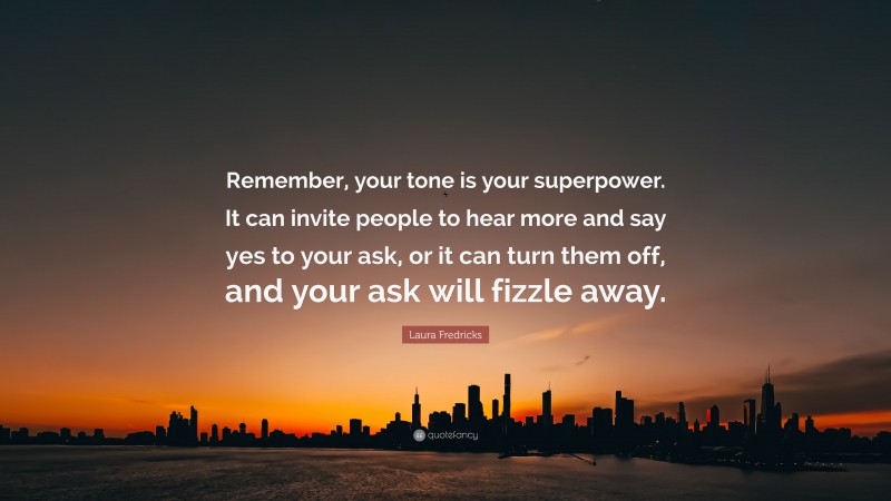 Laura Fredricks Quote: “Remember, your tone is your superpower. It can invite people to hear more and say yes to your ask, or it can turn them off, and your ask will fizzle away.”