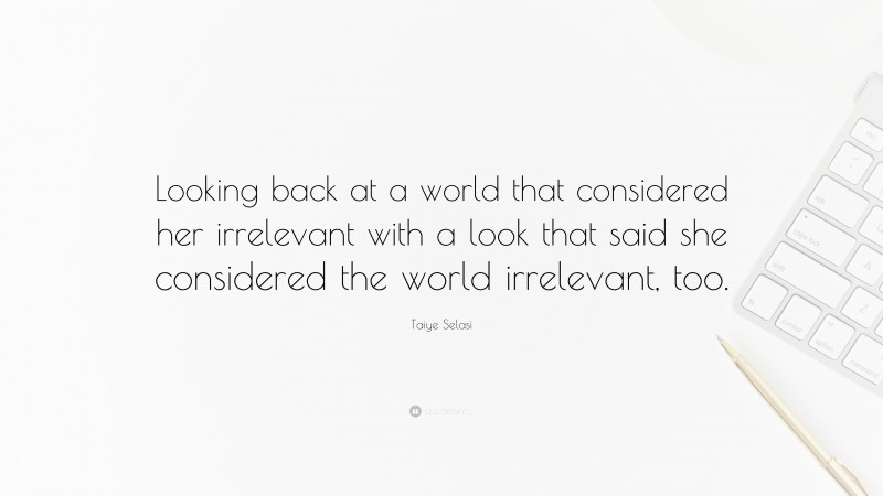 Taiye Selasi Quote: “Looking back at a world that considered her irrelevant with a look that said she considered the world irrelevant, too.”