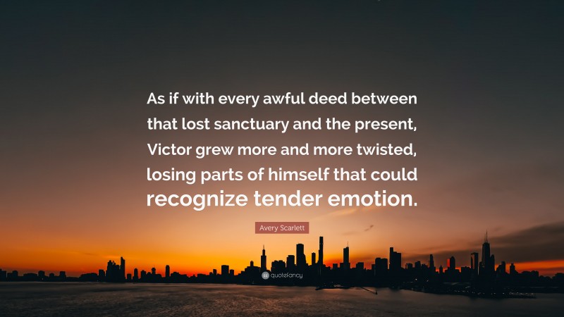 Avery Scarlett Quote: “As if with every awful deed between that lost sanctuary and the present, Victor grew more and more twisted, losing parts of himself that could recognize tender emotion.”
