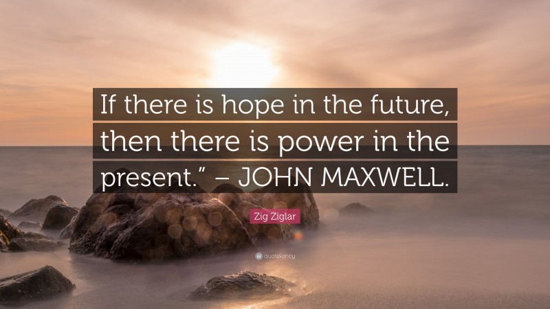 Zig Ziglar Quote: “If there is hope in the future, then there is power in the present.” – JOHN MAXWELL.”