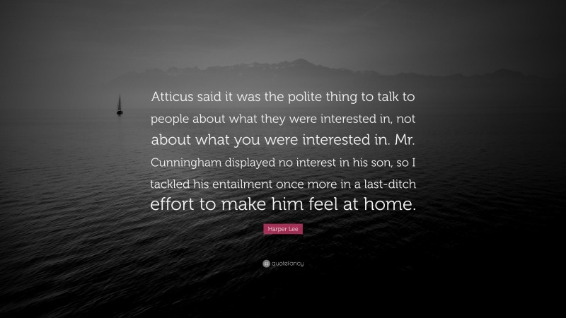 Harper Lee Quote: “Atticus said it was the polite thing to talk to people about what they were interested in, not about what you were interested in. Mr. Cunningham displayed no interest in his son, so I tackled his entailment once more in a last-ditch effort to make him feel at home.”