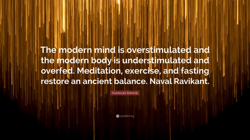 Everbooks Editorial Quote: “The modern mind is overstimulated and the modern body is understimulated and overfed. Meditation, exercise, and fasting restore an ancient balance. Naval Ravikant.”