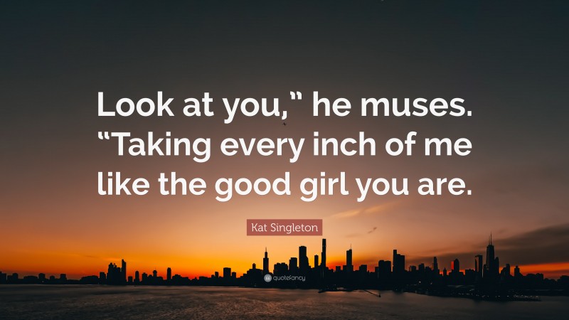 Kat Singleton Quote: “Look at you,” he muses. “Taking every inch of me like the good girl you are.”