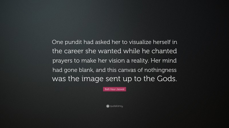 Balli Kaur Jaswal Quote: “One pundit had asked her to visualize herself in the career she wanted while he chanted prayers to make her vision a reality. Her mind had gone blank, and this canvas of nothingness was the image sent up to the Gods.”