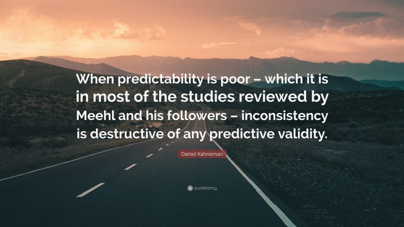 Daniel Kahneman Quote: “When predictability is poor – which it is in most of the studies reviewed by Meehl and his followers – inconsistency is destructive of any predictive validity.”
